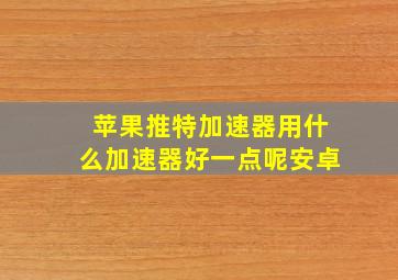 苹果推特加速器用什么加速器好一点呢安卓