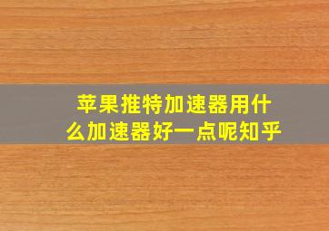 苹果推特加速器用什么加速器好一点呢知乎