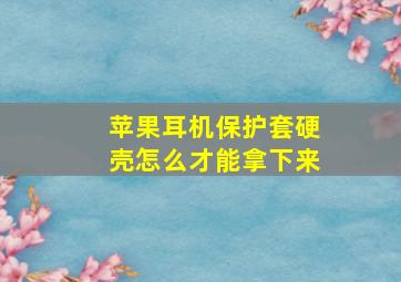 苹果耳机保护套硬壳怎么才能拿下来