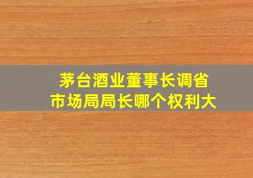 茅台酒业董事长调省市场局局长哪个权利大