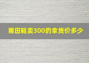 莆田鞋卖300的拿货价多少