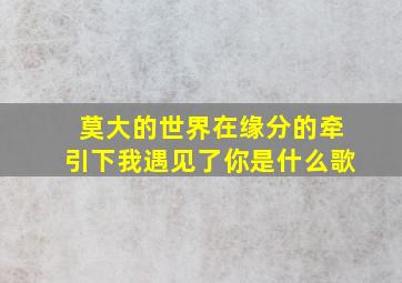 莫大的世界在缘分的牵引下我遇见了你是什么歌