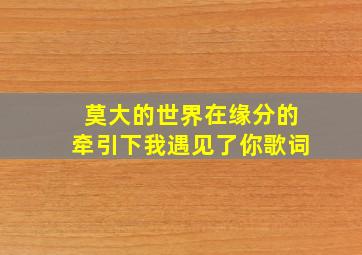 莫大的世界在缘分的牵引下我遇见了你歌词