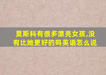 莫斯科有很多漂亮女孩,没有比她更好的吗英语怎么说