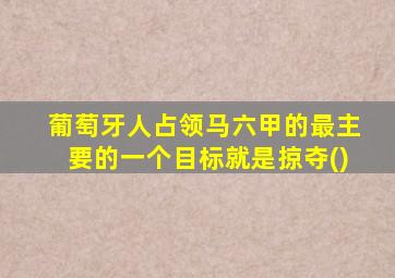 葡萄牙人占领马六甲的最主要的一个目标就是掠夺()