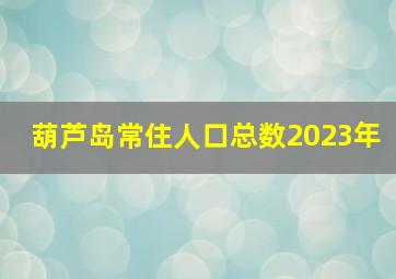 葫芦岛常住人口总数2023年