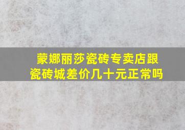 蒙娜丽莎瓷砖专卖店跟瓷砖城差价几十元正常吗