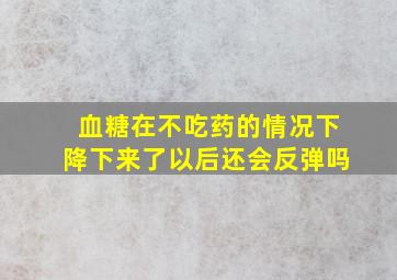 血糖在不吃药的情况下降下来了以后还会反弹吗