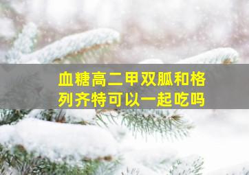 血糖高二甲双胍和格列齐特可以一起吃吗