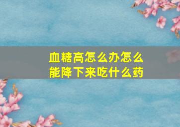 血糖高怎么办怎么能降下来吃什么药