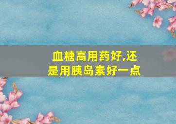 血糖高用药好,还是用胰岛素好一点