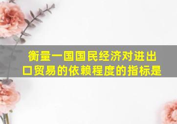 衡量一国国民经济对进出口贸易的依赖程度的指标是