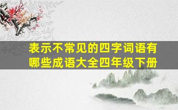 表示不常见的四字词语有哪些成语大全四年级下册