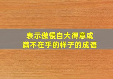 表示傲慢自大得意或满不在乎的样子的成语