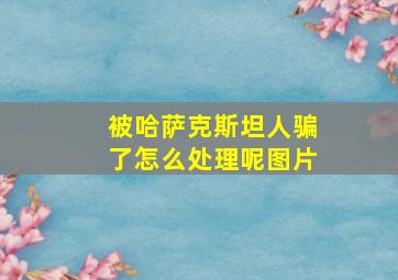 被哈萨克斯坦人骗了怎么处理呢图片