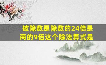 被除数是除数的24倍是商的9倍这个除法算式是