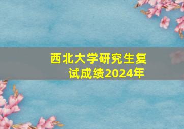 西北大学研究生复试成绩2024年