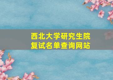 西北大学研究生院复试名单查询网站