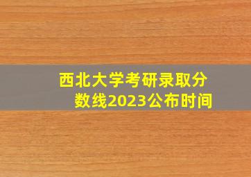 西北大学考研录取分数线2023公布时间