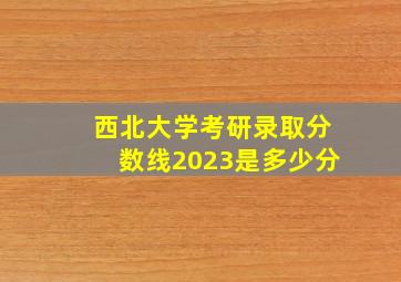 西北大学考研录取分数线2023是多少分