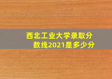 西北工业大学录取分数线2021是多少分