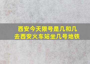 西安今天限号是几和几去西安火车站坐几号地铁