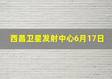 西昌卫星发射中心6月17日