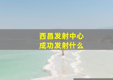 西昌发射中心成功发射什么