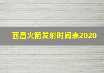 西昌火箭发射时间表2020