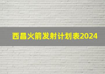 西昌火箭发射计划表2024