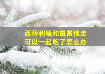 西替利嗪和氯雷他定可以一起吃了怎么办