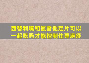 西替利嗪和氯雷他定片可以一起吃吗才能控制住荨麻疹