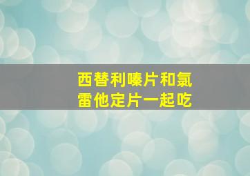 西替利嗪片和氯雷他定片一起吃