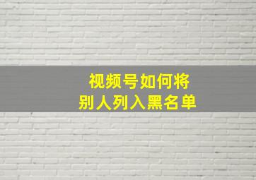 视频号如何将别人列入黑名单