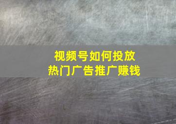 视频号如何投放热门广告推广赚钱