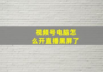 视频号电脑怎么开直播黑屏了