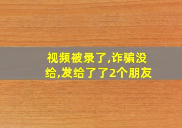 视频被录了,诈骗没给,发给了了2个朋友