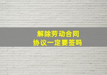 解除劳动合同协议一定要签吗