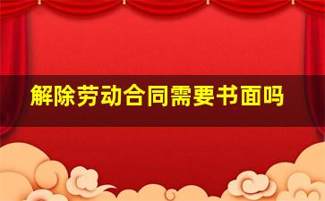 解除劳动合同需要书面吗