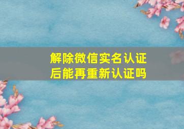 解除微信实名认证后能再重新认证吗