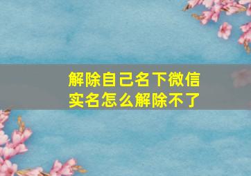 解除自己名下微信实名怎么解除不了