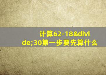 计算62-18÷30第一步要先算什么