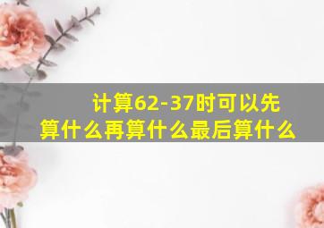 计算62-37时可以先算什么再算什么最后算什么