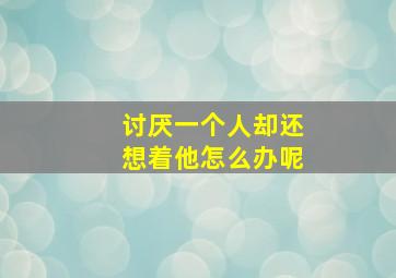 讨厌一个人却还想着他怎么办呢