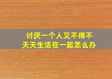 讨厌一个人又不得不天天生活在一起怎么办