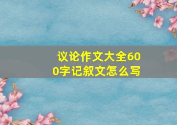 议论作文大全600字记叙文怎么写