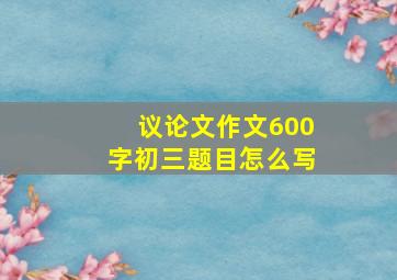 议论文作文600字初三题目怎么写