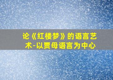 论《红楼梦》的语言艺术-以贾母语言为中心