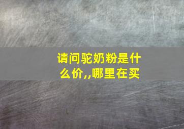 请问驼奶粉是什么价,,哪里在买