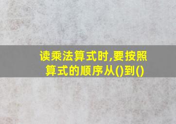 读乘法算式时,要按照算式的顺序从()到()